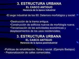 3. ESTRUCTURA URBANA
                   EL CASCO ANTIGUO
                 Herencia de la época industrial

 -El auge industrial de los 60: Deterioro morfológico y social:

     •Destrucción de la trama antigua.
     •Construcción de edificios nuevos de morfología nueva.
     •Terciarización de las actividades económicas y
     desplazamientos de los usos residenciales.

           3. ESTRUCTURA URBANA
                   EL CASCO ANTIGUO
              Herencia de la época postindustrial

-Políticas de rehabilitación, física y social. (Ejemplo Badajoz)
- Peatonalización de calles comerciales.
 