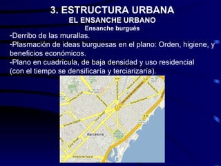 3. ESTRUCTURA URBANA
                 EL ENSANCHE URBANO
                      Ensanche burgués
-Derribo de las murallas.
-Plasmación de ideas burguesas en el plano: Orden, higiene, y
beneficios económicos.
-Plano en cuadrícula, de baja densidad y uso residencial
(con el tiempo se densificaría y terciarizaría).
 
