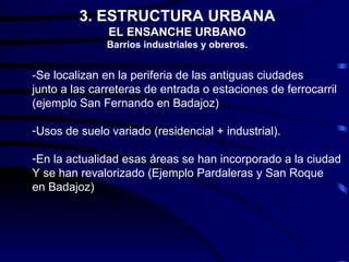 3. ESTRUCTURA URBANA
               EL ENSANCHE URBANO
               Barrios industriales y obreros.


-Se localizan en la periferia de las antiguas ciudades
junto a las carreteras de entrada o estaciones de ferrocarril
(ejemplo San Fernando en Badajoz)

-Usos de suelo variado (residencial + industrial).

-En la actualidad esas áreas se han incorporado a la ciudad
Y se han revalorizado (Ejemplo Pardaleras y San Roque
en Badajoz)
 
