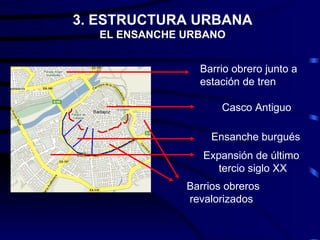 3. ESTRUCTURA URBANA
  EL ENSANCHE URBANO


                Barrio obrero junto a
                estación de tren

                     Casco Antiguo

                   Ensanche burgués
                 Expansión de último
                    tercio siglo XX
              Barrios obreros
              revalorizados
 