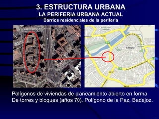 3. ESTRUCTURA URBANA
           LA PERIFERIA URBANA ACTUAL
             Barrios residenciales de la periferia




Polígonos de viviendas de planeamiento abierto en forma
De torres y bloques (años 70). Polígono de la Paz, Badajoz.
 
