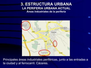 3. ESTRUCTURA URBANA
              LA PERIFERIA URBANA ACTUAL
                  Áreas industriales de la periferia




Principales áreas industriales periféricas, junto a las entradas a
la ciudad y al ferrocarril. Cáceres.
 
