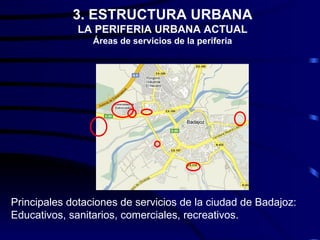 3. ESTRUCTURA URBANA
              LA PERIFERIA URBANA ACTUAL
                 Áreas de servicios de la periferia




Principales dotaciones de servicios de la ciudad de Badajoz:
Educativos, sanitarios, comerciales, recreativos.
 