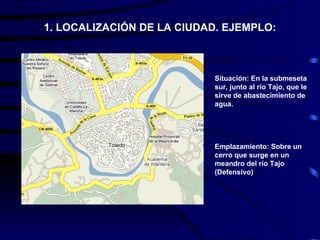 1. LOCALIZACIÓN DE LA CIUDAD. EJEMPLO:



                           Situación: En la submeseta
                           sur, junto al río Tajo, que le
                           sirve de abastecimiento de
                           agua.




                           Emplazamiento: Sobre un
                           cerro que surge en un
                           meandro del río Tajo
                           (Defensivo)
 