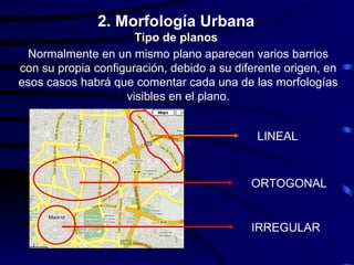 2. Morfología Urbana
                      Tipo de planos
  Normalmente en un mismo plano aparecen varios barrios
con su propia configuración, debido a su diferente origen, en
esos casos habrá que comentar cada una de las morfologías
                    visibles en el plano.


                                             LINEAL


                                            ORTOGONAL


                                            IRREGULAR
 