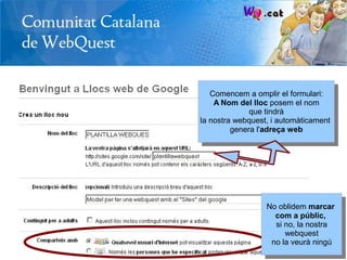 Comencem a omplir el formulari:
    A Nom del lloc posem el nom
              que tindrà
la nostra webquest, i automàticament
         genera l'adreça web




                  No oblidem marcar
                    com a públic,
                    si no, la nostra
                       webquest
                   no la veurà ningú
 