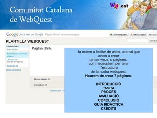 Ja estem a l'editor de webs, ara cal que
             anem a crear
       tantes webs, o pàgines,
       com necessitem per tenir
               l'estructura
        de la nostra webquest:
     Haurem de crear 7 pàgines:

           INTRODUCCIÓ
               TASCA
              PROCÉS
             AVALUACIÓ
            CONCLUSIÓ
          GUIA DIDÀCTICA
              CRÈDITS
 