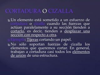  Un elemento está sometido a un esfuerzo de
cortadura o cizalla cuando las fuerzas que
actúan paralelamente a su sección tienden a
cortarlo, es decir, tienden a desplazar una
sección con respecto a otra.
 Ejemplo: Tijeras cortando un papel.
 No sólo soportan fuerzas de cizalla los
elementos que queremos cortar. En general,
trabajan a cortadura casi todos los elementos
de unión de una estructura.
CORTADURA O CIZALLA
 