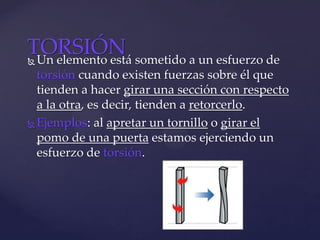  Un elemento está sometido a un esfuerzo de
torsión cuando existen fuerzas sobre él que
tienden a hacer girar una sección con respecto
a la otra, es decir, tienden a retorcerlo.
 Ejemplos: al apretar un tornillo o girar el
pomo de una puerta estamos ejerciendo un
esfuerzo de torsión.
TORSIÓN
 