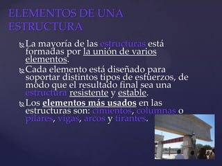 La mayoría de las estructuras está
formadas por la unión de varios
elementos.
Cada elemento está diseñado para
soportar distintos tipos de esfuerzos, de
modo que el resultado final sea una
estructura resistente y estable.
Los elementos más usados en las
estructuras son: cimientos, columnas o
pilares, vigas, arcos y tirantes.
ELEMENTOS DE UNA
ESTRUCTURA
 