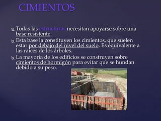  Todas las estructuras necesitan apoyarse sobre una
base resistente.
 Esta base la constituyen los cimientos, que suelen
estar por debajo del nivel del suelo. Es equivalente a
las raíces de los árboles.
 La mayoría de los edificios se construyen sobre
cimientos de hormigón para evitar que se hundan
debido a su peso.
CIMIENTOS
 