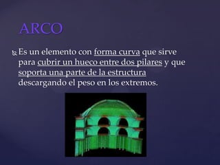  Es un elemento con forma curva que sirve
para cubrir un hueco entre dos pilares y que
soporta una parte de la estructura
descargando el peso en los extremos.
ARCO
 