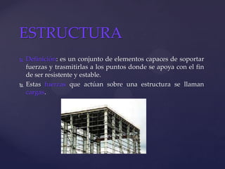  Definición: es un conjunto de elementos capaces de soportar
fuerzas y trasmitirlas a los puntos donde se apoya con el fin
de ser resistente y estable.
 Estas fuerzas que actúan sobre una estructura se llaman
cargas.
ESTRUCTURA
 