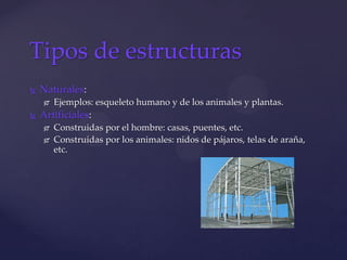 Naturales:
 Ejemplos: esqueleto humano y de los animales y plantas.
 Artificiales:
 Construidas por el hombre: casas, puentes, etc.
 Construidas por los animales: nidos de pájaros, telas de araña,
etc.
Tipos de estructuras
 