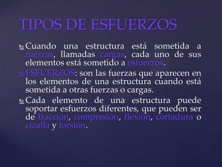  Cuando una estructura está sometida a
fuerzas, llamadas cargas, cada uno de sus
elementos está sometido a esfuerzos.
 ESFUERZOS: son las fuerzas que aparecen en
los elementos de una estructura cuando está
sometida a otras fuerzas o cargas.
 Cada elemento de una estructura puede
soportar esfuerzos diferentes, que pueden ser
de tracción, compresión, flexión, cortadura o
cizalla y torsión.
TIPOS DE ESFUERZOS
 
