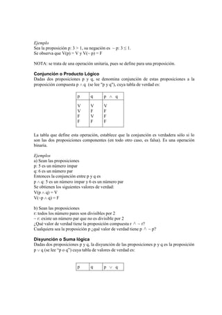 Ejemplo
Sea la proposición p: 3 > 1, su negación es ~ p: 3 ≤ 1.
Se observa que V(p) = V y V(~ p) = F
NOTA: se trata de una operación unitaria, pues se define para una proposición.
Conjunción o Producto Lógico
Dadas dos proposiciones p y q, se denomina conjunción de estas proposiciones a la
proposición compuesta p q (se lee "p y q"), cuya tabla de verdad es:
p

q

p

V
V
F
F

V
F
V
F

V
F
F
F

q

La tabla que define esta operación, establece que la conjunción es verdadera sólo si lo
son las dos proposiciones componentes (en todo otro caso, es falsa). Es una operación
binaria.
Ejemplos
a) Sean las proposiciones
p: 5 es un número impar
q: 6 es un número par
Entonces la conjunción entre p y q es
p q: 5 es un número impar y 6 es un número par
Se obtienen los siguientes valores de verdad:
V(p q) = V
V(~p q) = F
b) Sean las proposiciones
r: todos los número pares son divisibles por 2
~ r: existe un número par que no es divisible por 2
¿Qué valor de verdad tiene la proposición compuesta r ~ r?
Cualquiera sea la proposición p ¿qué valor de verdad tiene p ~ p?
Disyunción o Suma lógica
Dadas dos proposiciones p y q, la disyunción de las proposiciones p y q es la proposición
p q (se lee “p o q”) cuya tabla de valores de verdad es:

p

q

p

q

 
