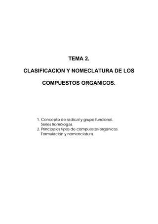 TEMA 2.

CLASIFICACION Y NOMECLATURA DE LOS

      COMPUESTOS ORGANICOS.




    1. Concepto de radical y grupo funcional.
       Series homólogas.
    2. Principales tipos de compuestos orgánicos.
       Formulación y nomenclatura.
 