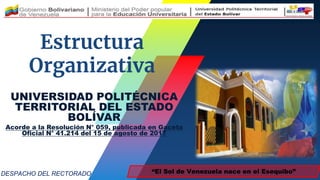 Estructura
Organizativa
“El Sol de Venezuela nace en el Esequibo”
DESPACHO DEL RECTORADO
UNIVERSIDAD POLITÉCNICA
TERRITORIAL DEL ESTADO
BOLÍVAR
Acorde a la Resolución N° 059, publicada en Gaceta
Oficial N° 41.214 del 15 de agosto de 2017
 