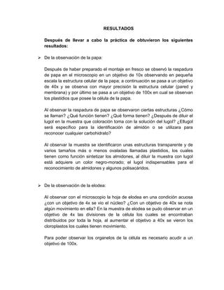RESULTADOS

   Después de llevar a cabo la práctica de obtuvieron los siguientes
   resultados:

 De la observación de la papa:

   Después de haber preparado el montaje en fresco se observó la raspadura
   de papa en el microscopio en un objetivo de 10x observando en pequeña
   escala la estructura celular de la papa; a continuación se pasa a un objetivo
   de 40x y se observa con mayor precisión la estructura celular (pared y
   membrana) y por último se pasa a un objetivo de 100x en cual se observan
   los plastidios que posee la célula de la papa.

   Al observar la raspadura de papa se observaron ciertas estructuras ¿Cómo
   se llaman? ¿Qué función tienen? ¿Qué forma tienen? ¿Después de diluir el
   lugol en la muestra que coloración toma con la solución del lugol? ¿Ellugol
   será específico para la identificación de almidón o se utilizara para
   reconocer cualquier carbohidrato?

   Al observar la muestra se identificaron unas estructuras transparente y de
   varios tamaños más o menos ovaladas llamadas plastidios, los cuales
   tienen como función sintetizar los almidones, al diluir la muestra con lugol
   está adquiere un color negro-morado; el lugol indispensables para el
   reconocimiento de almidones y algunos polisacáridos.


 De la observación de la elodea:

   Al observar con el microscopio la hoja de elodea en una condición acuosa
   ¿con un objetivo de 4x se vio el núcleo? ¿Con un objetivo de 40x se nota
   algún movimiento en ella? En la muestra de elodea se pudo observar en un
   objetivo de 4x las divisiones de la célula los cuales se encontraban
   distribuidos por toda la hoja, al aumentar el objetivo a 40x se vieron los
   cloroplastos los cuales tienen movimiento.

   Para poder observar los organelos de la célula es necesario acudir a un
   objetivo de 100x.
 