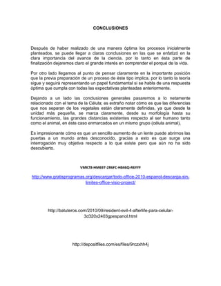 CONCLUSIONES



Después de haber realizado de una manera óptima los procesos inicialmente
planteados, se puede llegar a claras conclusiones en las que se enfatizó en la
clara importancia del avance de la ciencia, por lo tanto en ésta parte de
finalización dejaremos claro el grande interés en comprender el porqué de la vida.

Por otro lado llegamos al punto de pensar claramente en la importante posición
que la previa preparación de un proceso de éste tipo implica, por lo tanto la teoría
sigue y seguirá representando un papel fundamental si se habla de una respuesta
óptima que cumpla con todas las expectativas planteadas anteriormente.

Dejando a un lado las conclusiones generales pasaremos a lo netamente
relacionado con el tema de la Célula; es extraño notar cómo es que las diferencias
que nos separan de los vegetales están claramente definidas, ya que desde la
unidad más pequeña, se marca claramente, desde su morfología hasta su
funcionamiento, las grandes distancias existentes respecto al ser humano tanto
como el animal, en éste caso enmarcados en un mismo grupo (célula animal).

Es impresionante cómo es que un sencillo aumento de un lente puede abrirnos las
puertas a un mundo antes desconocido, gracias a esto es que surge una
interrogación muy objetiva respecto a lo que existe pero que aún no ha sido
descubierto.



                          VMK78-HM697-2R6FC-H846Q-R6YYF

http://www.gratisprogramas.org/descargar/todo-office-2010-espanol-descarga-sin-
                           limites-office-visio-project/




         http://batuteros.com/2010/09/resident-evil-4-afterlife-para-celular-
                            3d320x2403gpespanol.html




                      http://depositfiles.com/es/files/9rczxhh4j
 