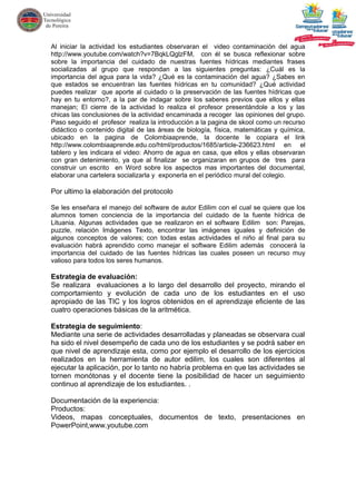 Al iniciar la actividad los estudiantes observaran el video contaminación del agua
http://www.youtube.com/watch?v=7BqkLQglzFM, con él se busca reflexionar sobre
sobre la importancia del cuidado de nuestras fuentes hídricas mediantes frases
socializadas al grupo que respondan a las siguientes preguntas: ¿Cuál es la
importancia del agua para la vida? ¿Qué es la contaminación del agua? ¿Sabes en
que estados se encuentran las fuentes hídricas en tu comunidad? ¿Qué actividad
puedes realizar que aporte al cuidado o la preservación de las fuentes hídricas que
hay en tu entorno?, a la par de indagar sobre los saberes previos que ellos y ellas
manejan; El cierre de la actividad lo realiza el profesor presentándole a los y las
chicas las conclusiones de la actividad encaminada a recoger las opiniones del grupo.
Paso seguido el profesor realiza la introducción a la pagina de skool como un recurso
didáctico o contenido digital de las áreas de biología, física, matemáticas y química,
ubicado en la pagina de Colombiaaprende, la docente le copiara el link
http://www.colombiaaprende.edu.co/html/productos/1685/article-236623.html en el
tablero y les indicara el video: Ahorro de agua en casa, que ellos y ellas observaran
con gran detenimiento, ya que al finalizar se organizaran en grupos de tres para
construir un escrito en Word sobre los aspectos mas importantes del documental,
elaborar una cartelera socializarla y exponerla en el periódico mural del colegio.

Por ultimo la elaboración del protocolo

Se les enseñara el manejo del software de autor Edilim con el cual se quiere que los
alumnos tomen conciencia de la importancia del cuidado de la fuente hídrica de
Lituania. Algunas actividades que se realizaron en el software Edilim son: Parejas,
puzzle, relación Imágenes Texto, encontrar las imágenes iguales y definición de
algunos conceptos de valores; con todas estas actividades el niño al final para su
evaluación habrá aprendido como manejar el software Edilim además conocerá la
importancia del cuidado de las fuentes hídricas las cuales poseen un recurso muy
valioso para todos los seres humanos.

Estrategia de evaluación:
Se realizara evaluaciones a lo largo del desarrollo del proyecto, mirando el
comportamiento y evolución de cada uno de los estudiantes en el uso
apropiado de las TIC y los logros obtenidos en el aprendizaje eficiente de las
cuatro operaciones básicas de la aritmética.

Estrategia de seguimiento:
Mediante una serie de actividades desarrolladas y planeadas se observara cual
ha sido el nivel desempeño de cada uno de los estudiantes y se podrá saber en
que nivel de aprendizaje esta, como por ejemplo el desarrollo de los ejercicios
realizados en la herramienta de autor edilim, los cuales son diferentes al
ejecutar la aplicación, por lo tanto no habría problema en que las actividades se
tornen monótonas y el docente tiene la posibilidad de hacer un seguimiento
continuo al aprendizaje de los estudiantes. .

Documentación de la experiencia:
Productos:
Videos, mapas conceptuales, documentos de texto, presentaciones en
PowerPoint,www.youtube.com
 