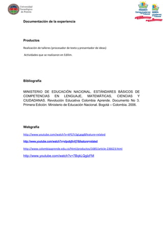 Documentación de la experiencia




Productos

Realización de talleres (procesador de texto y presentador de ideas)

Actividades que se realizaron en Edilim.




Bibliografía


MINISTERIO DE EDUCACIÓN NACIONAL. ESTÁNDARES BÁSICOS DE
COMPETENCIAS         EN     LENGUAJE,      MATEMÁTICAS,       CIENCIAS      Y
CIUDADANAS. Revolución Educativa Colombia Aprende. Documento No 3.
Primera Edición: Ministerio de Educación Nacional. Bogotá – Colombia. 2006.




Webgrafía

http://www.youtube.com/watch?v=kPG7cSgLgqg&feature=related

http://www.youtube.com/watch?v=xlpobj0vVjY&feature=related

http://www.colombiaaprende.edu.co/html/productos/1685/article-236623.html

http://www.youtube.com/watch?v=7BqkLQglzFM
 