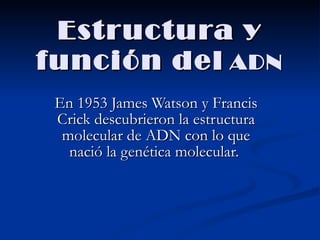 Estructura y función del   ADN En 1953 James Watson y Francis Crick descubrieron la estructura molecular de ADN con lo que nació la genética molecular.  