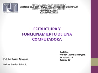 REPÚBLICA BOLIVARIANA DE VENEZUELA
MINISTERIO DEL PODER POPULAR PARA LA EDUCACIÓN UNIVERSITARIA
INSTITUTO UNIVERSITARIO POLITECNICO.
“SANTIAGO MARIÑO”.
EXTENSIÓN BARINAS
Prof. Ing. Jhoann Zambrano
Barinas, Octubre de 2015
Bachiller:
Rondón Laguna Marianyela
CI. 25.918.725
Sección: ZA
ESTRUCTURA Y
FUNCIONAMIENTO DE UNA
COMPUTADORA
 