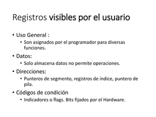Registros visibles por el usuario
• Uso General :
• Son asignados por el programador para diversas
funciones.
• Datos:
• Solo almacena datos no permite operaciones.
• Direcciones:
• Punteros de segmento, registros de índice, puntero de
pila.
• Códigos de condición
• Indicadores o flags. Bits fijados por el Hardware.
 