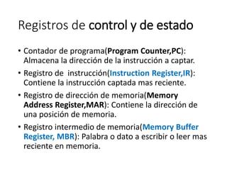 Registros de control y de estado
• Contador de programa(Program Counter,PC):
Almacena la dirección de la instrucción a captar.
• Registro de instrucción(Instruction Register,IR):
Contiene la instrucción captada mas reciente.
• Registro de dirección de memoria(Memory
Address Register,MAR): Contiene la dirección de
una posición de memoria.
• Registro intermedio de memoria(Memory Buffer
Register, MBR): Palabra o dato a escribir o leer mas
reciente en memoria.
 