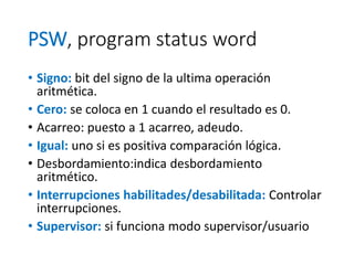 PSW, program status word
• Signo: bit del signo de la ultima operación
aritmética.
• Cero: se coloca en 1 cuando el resultado es 0.
• Acarreo: puesto a 1 acarreo, adeudo.
• Igual: uno si es positiva comparación lógica.
• Desbordamiento:indica desbordamiento
aritmético.
• Interrupciones habilitades/desabilitada: Controlar
interrupciones.
• Supervisor: si funciona modo supervisor/usuario
 