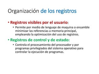 Organización de los registros
• Registros visibles por el usuario:
• Permite por medio de lenguaje de maquina o ensamble
minimizar las referencias a memoria principal,
empleando la optimización del uso de registros.
• Registros de control y de estado:
• Controla el procesamiento del procesador y por
programas privilegiados del sistema operativo para
controlar la ejecución de programas.
 