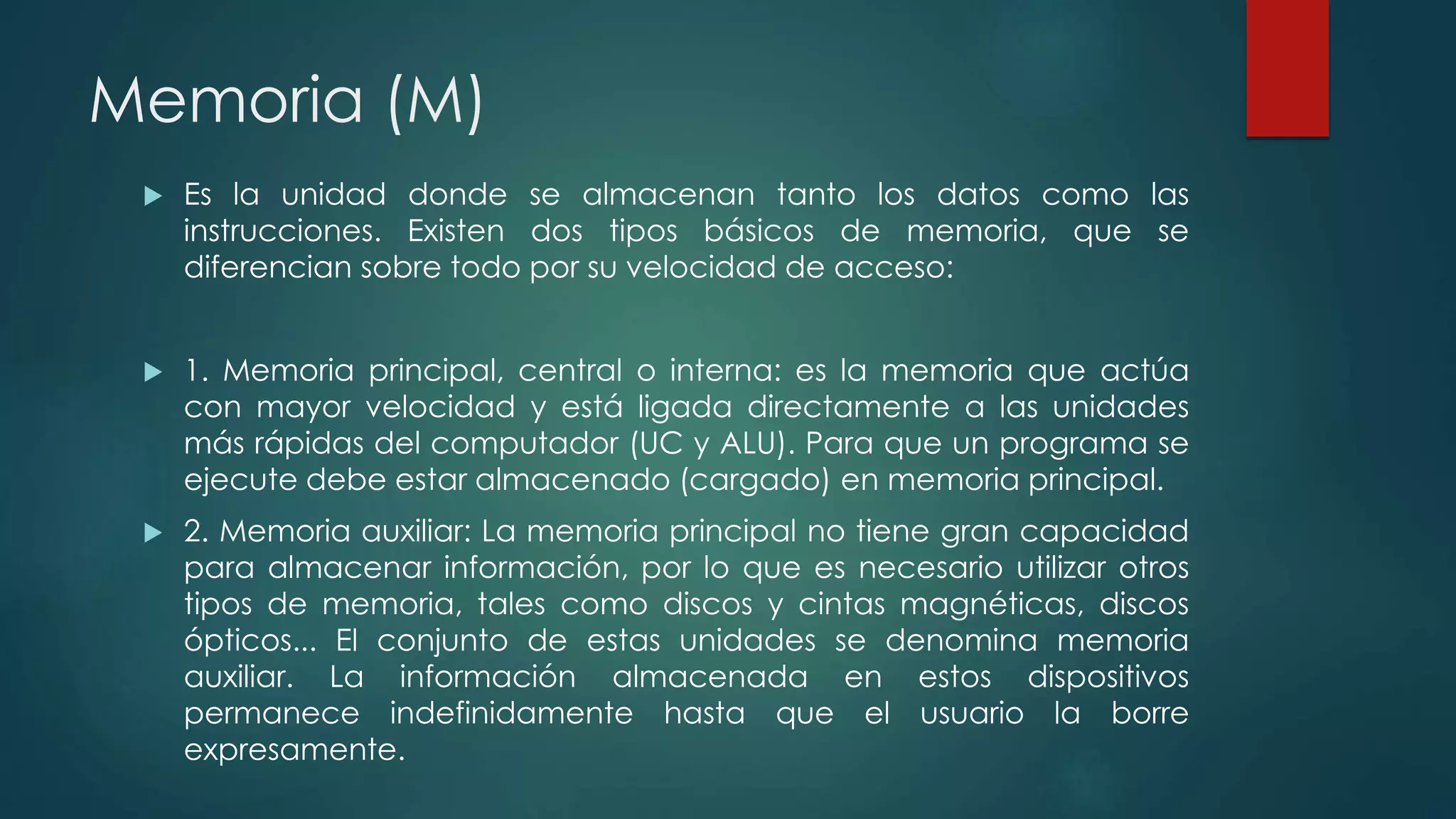 Memoria (M)
 Es la unidad donde se almacenan tanto los datos como las
instrucciones. Existen dos tipos básicos de memoria, que se
diferencian sobre todo por su velocidad de acceso:
 1. Memoria principal, central o interna: es la memoria que actúa
con mayor velocidad y está ligada directamente a las unidades
más rápidas del computador (UC y ALU). Para que un programa se
ejecute debe estar almacenado (cargado) en memoria principal.
 2. Memoria auxiliar: La memoria principal no tiene gran capacidad
para almacenar información, por lo que es necesario utilizar otros
tipos de memoria, tales como discos y cintas magnéticas, discos
ópticos... El conjunto de estas unidades se denomina memoria
auxiliar. La información almacenada en estos dispositivos
permanece indefinidamente hasta que el usuario la borre
expresamente.
 
