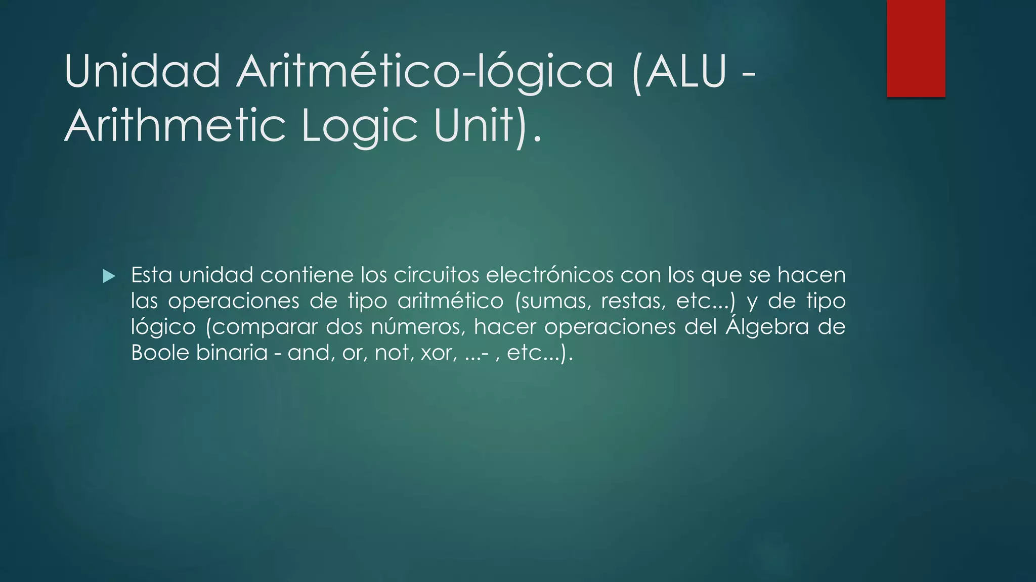 Unidad Aritmético-lógica (ALU -
Arithmetic Logic Unit).
 Esta unidad contiene los circuitos electrónicos con los que se hacen
las operaciones de tipo aritmético (sumas, restas, etc...) y de tipo
lógico (comparar dos números, hacer operaciones del Álgebra de
Boole binaria - and, or, not, xor, ...- , etc...).
 