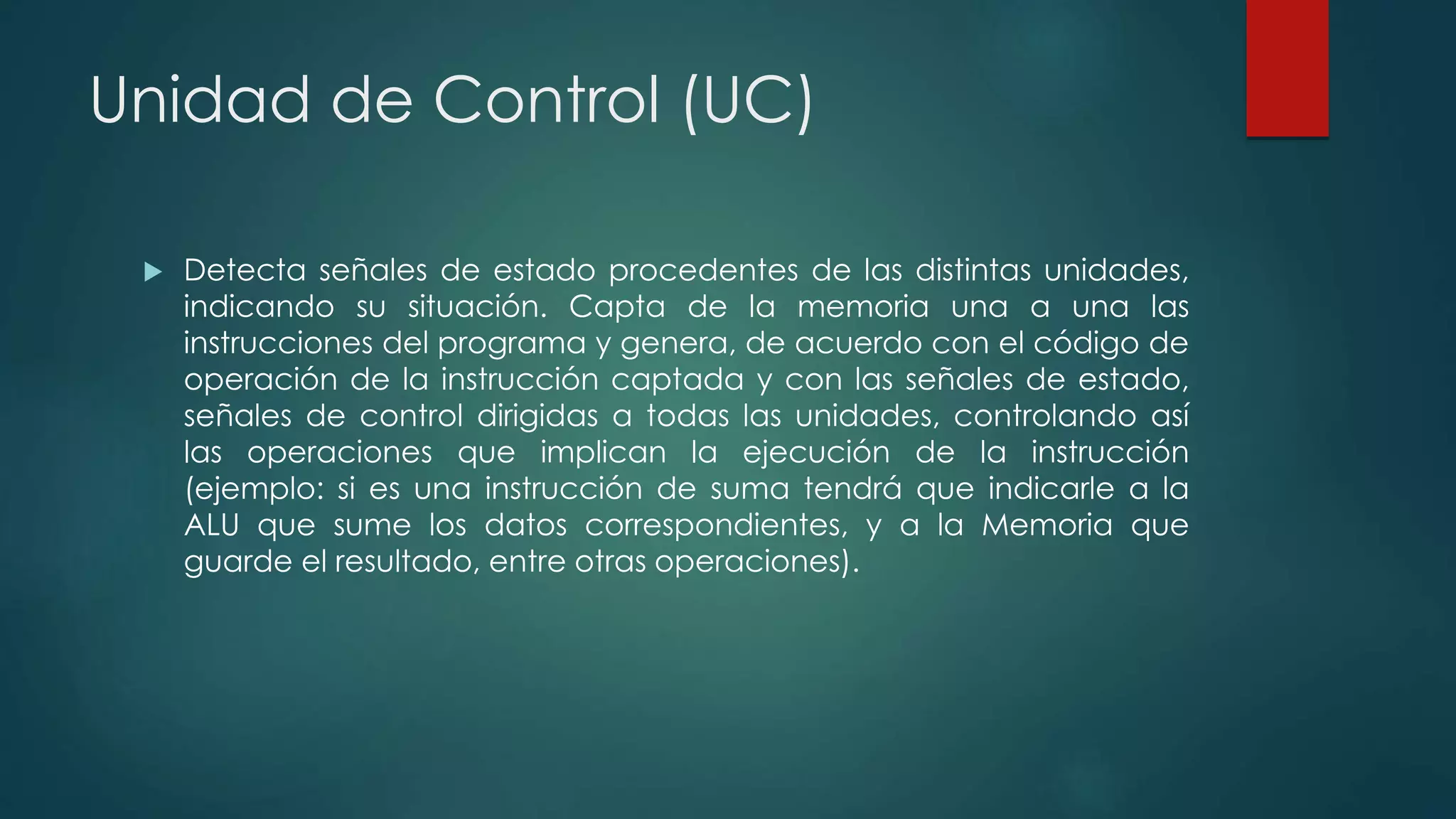 Unidad de Control (UC)
 Detecta señales de estado procedentes de las distintas unidades,
indicando su situación. Capta de la memoria una a una las
instrucciones del programa y genera, de acuerdo con el código de
operación de la instrucción captada y con las señales de estado,
señales de control dirigidas a todas las unidades, controlando así
las operaciones que implican la ejecución de la instrucción
(ejemplo: si es una instrucción de suma tendrá que indicarle a la
ALU que sume los datos correspondientes, y a la Memoria que
guarde el resultado, entre otras operaciones).
 