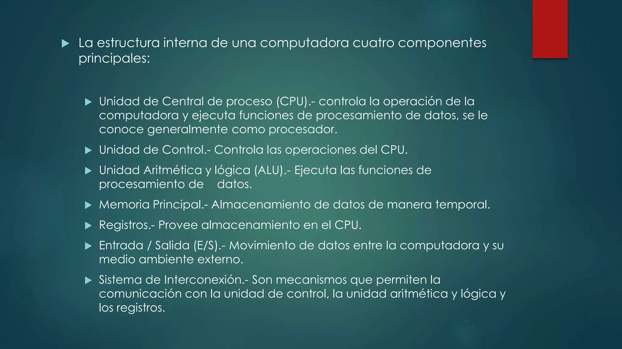  La estructura interna de una computadora cuatro componentes
principales:
 Unidad de Central de proceso (CPU).- controla la operación de la
computadora y ejecuta funciones de procesamiento de datos, se le
conoce generalmente como procesador.
 Unidad de Control.- Controla las operaciones del CPU.
 Unidad Aritmética y lógica (ALU).- Ejecuta las funciones de
procesamiento de datos.
 Memoria Principal.- Almacenamiento de datos de manera temporal.
 Registros.- Provee almacenamiento en el CPU.
 Entrada / Salida (E/S).- Movimiento de datos entre la computadora y su
medio ambiente externo.
 Sistema de Interconexión.- Son mecanismos que permiten la
comunicación con la unidad de control, la unidad aritmética y lógica y
los registros.
 