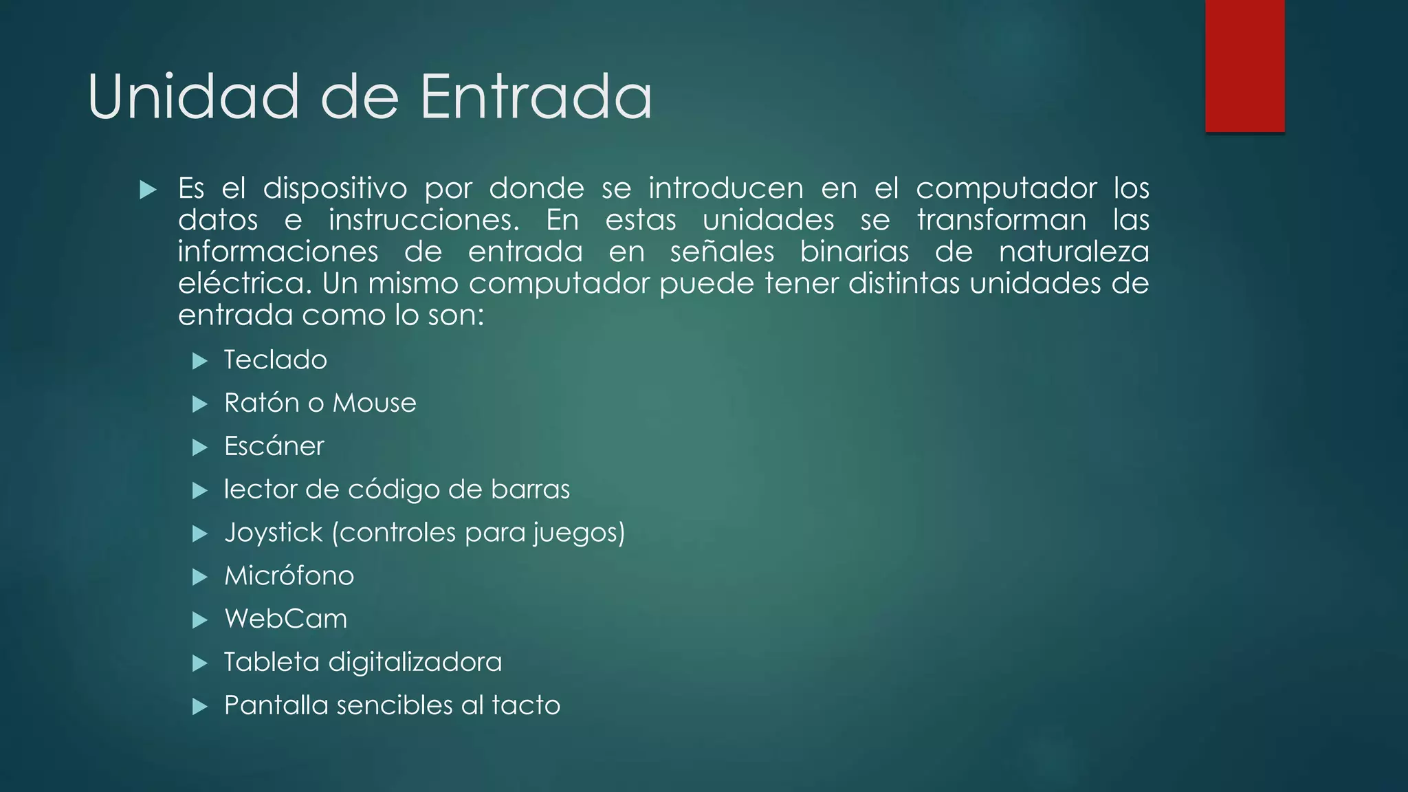 Unidad de Entrada
 Es el dispositivo por donde se introducen en el computador los
datos e instrucciones. En estas unidades se transforman las
informaciones de entrada en señales binarias de naturaleza
eléctrica. Un mismo computador puede tener distintas unidades de
entrada como lo son:
 Teclado
 Ratón o Mouse
 Escáner
 lector de código de barras
 Joystick (controles para juegos)
 Micrófono
 WebCam
 Tableta digitalizadora
 Pantalla sencibles al tacto
 