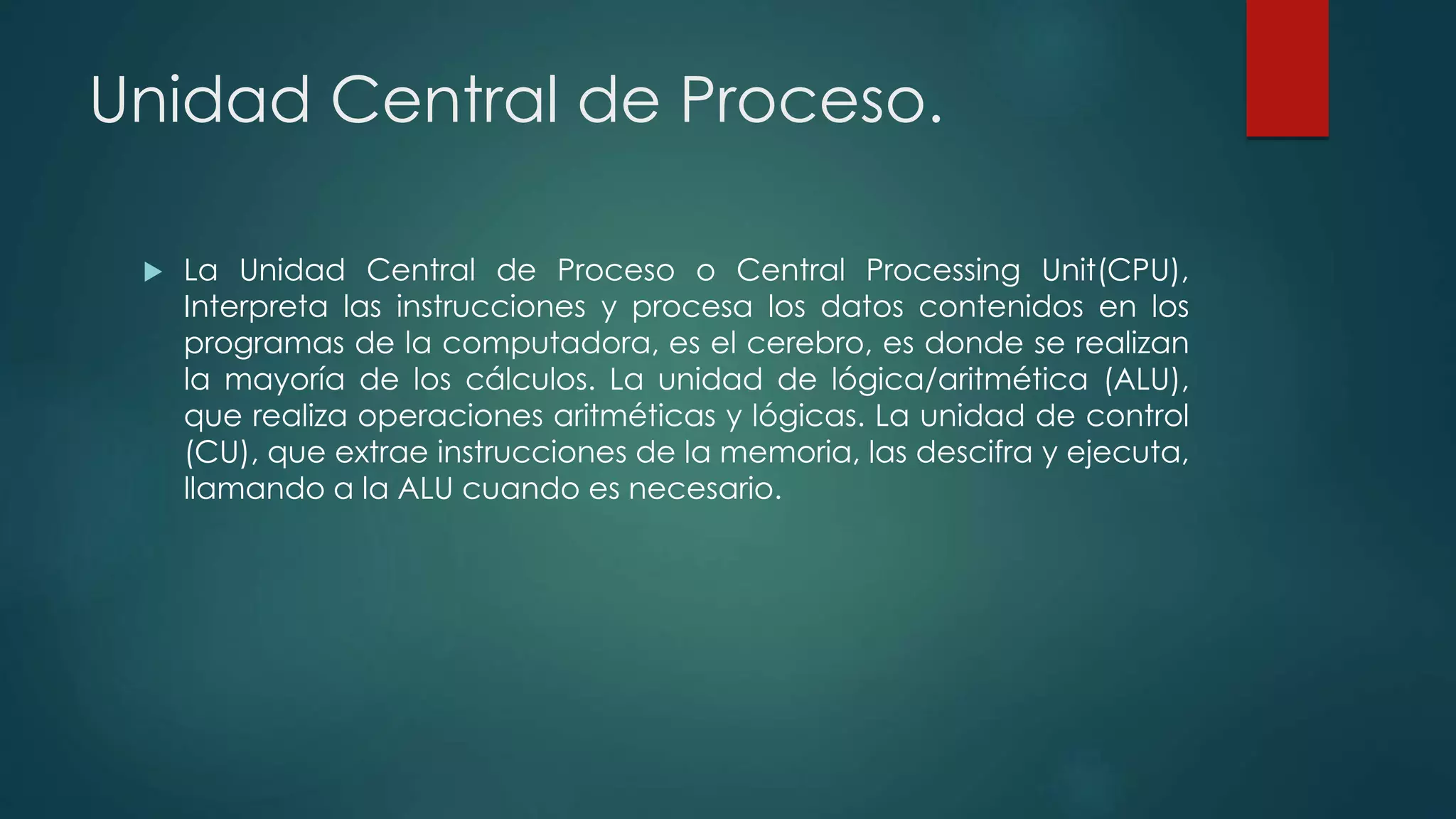 Unidad Central de Proceso.
 La Unidad Central de Proceso o Central Processing Unit(CPU),
Interpreta las instrucciones y procesa los datos contenidos en los
programas de la computadora, es el cerebro, es donde se realizan
la mayoría de los cálculos. La unidad de lógica/aritmética (ALU),
que realiza operaciones aritméticas y lógicas. La unidad de control
(CU), que extrae instrucciones de la memoria, las descifra y ejecuta,
llamando a la ALU cuando es necesario.
 