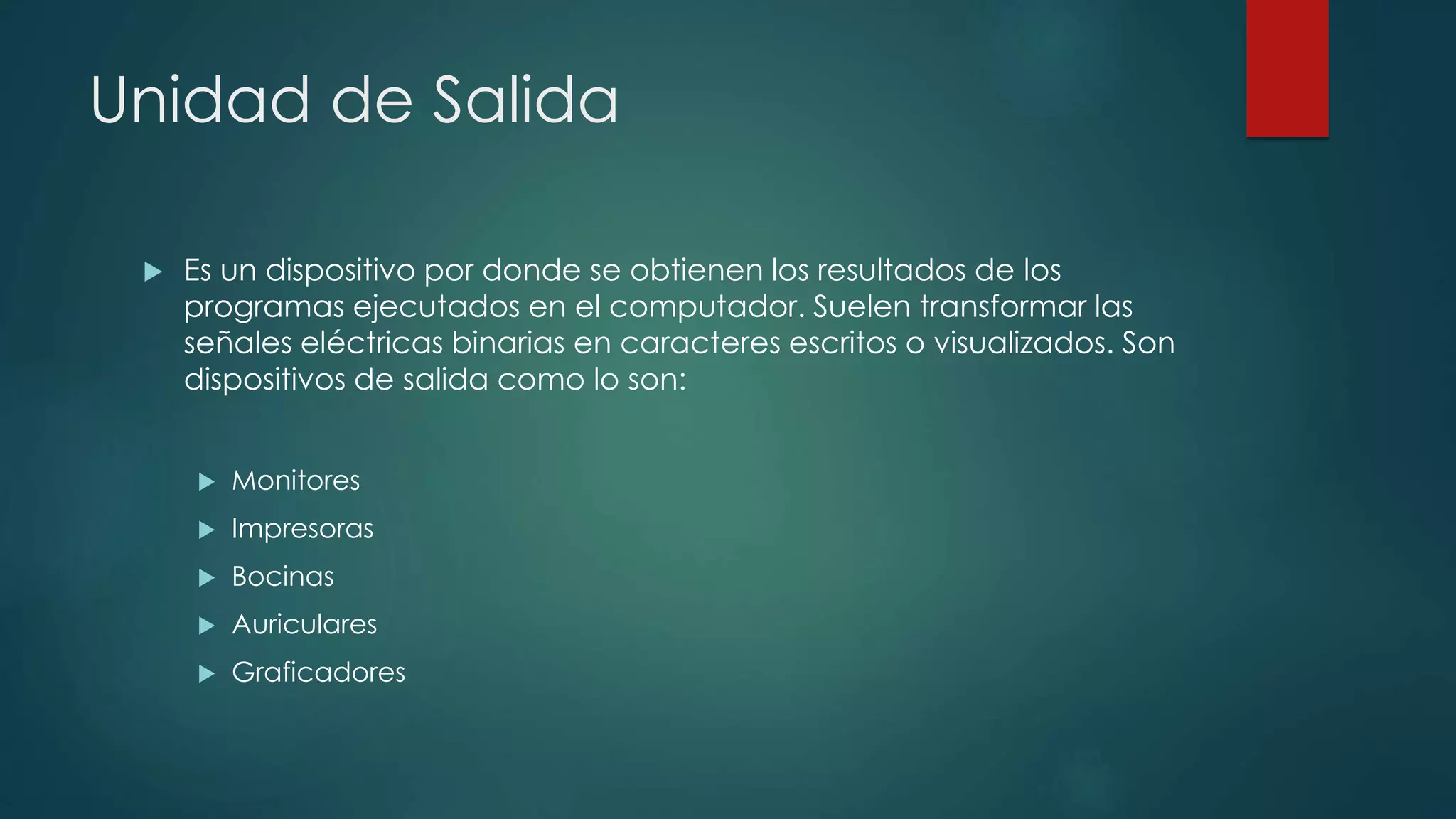 Unidad de Salida
 Es un dispositivo por donde se obtienen los resultados de los
programas ejecutados en el computador. Suelen transformar las
señales eléctricas binarias en caracteres escritos o visualizados. Son
dispositivos de salida como lo son:
 Monitores
 Impresoras
 Bocinas
 Auriculares
 Graficadores
 