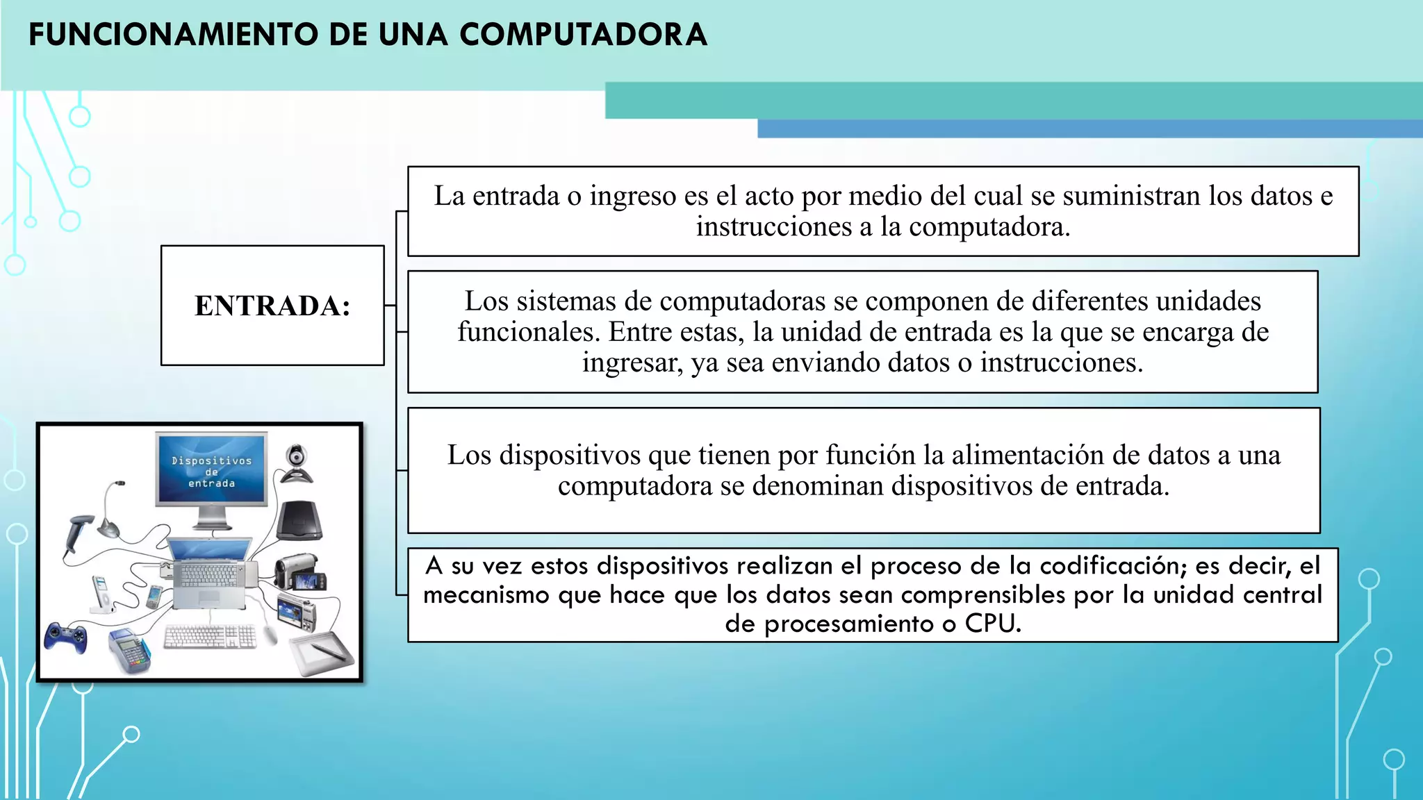 ENTRADA:
La entrada o ingreso es el acto por medio del cual se suministran los datos e
instrucciones a la computadora.
Los sistemas de computadoras se componen de diferentes unidades
funcionales. Entre estas, la unidad de entrada es la que se encarga de
ingresar, ya sea enviando datos o instrucciones.
Los dispositivos que tienen por función la alimentación de datos a una
computadora se denominan dispositivos de entrada.
A su vez estos dispositivos realizan el proceso de la codificación; es decir, el
mecanismo que hace que los datos sean comprensibles por la unidad central
de procesamiento o CPU.
FUNCIONAMIENTO DE UNA COMPUTADORA
 