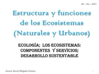 Estructura y funciones
de los Ecosistemas
(Naturales y Urbanos)
Ecología; los Ecosistemas:
componentes y servicios;
Desarrollo Sustentable
06 – Oct – 2012
Asesor: Kevin Delgado Gómez 1
 