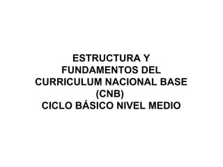 ESTRUCTURA Y
FUNDAMENTOS DEL
CURRICULUM NACIONAL BASE
(CNB)
CICLO BÁSICO NIVEL MEDIO

 
