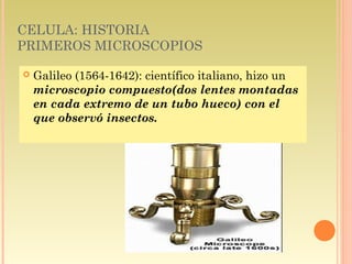 CELULA: HISTORIA
PRIMEROS MICROSCOPIOS

   Galileo (1564-1642): científico italiano, hizo un
    microscopio compuesto(dos lentes montadas
    en cada extremo de un tubo hueco) con el
    que observó insectos.
 