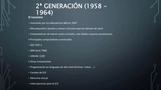 2ª GENERACIÓN (1958 -
1964)
El transistor
– Inventado por los laboratorios Bell en 1947
– Más pequeños, baratos y menor consumo que las válvulas de vacío
– Computadores de menor coste y tamaño, más fiables mayores prestaciones
• Principales computadores comerciales
– DEC PDP-1
– IBM Serie 7000
– UNIVAC 1100
• Otras innovaciones
– Programación en lenguajes de alto nivel (Fortran, Cobol, ...)
– Canales de E/S
– Memoria virtual
– Interrupciones para la E/S
 