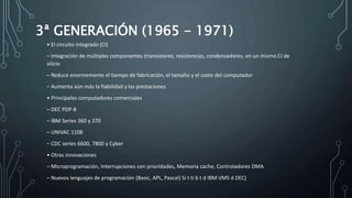 3ª GENERACIÓN (1965 - 1971)
• El circuito integrado (CI)
– Integración de múltiples componentes (transistores, resistencias, condensadores, en un mismo CI de
silicio
– Reduce enormemente el tiempo de fabricación, el tamaño y el coste del computador
– Aumenta aún más la fiabilidad y las prestaciones
• Principales computadores comerciales
– DEC PDP-8
– IBM Series 360 y 370
– UNIVAC 1108
– CDC series 6600, 7800 y Cyber
• Otras innovaciones
– Microprogramación, Interrupciones con prioridades, Memoria cache, Controladores DMA
– Nuevos lenguajes de programación (Basic, APL, Pascal) Si t ti b t d IBM VMS d DEC)
 