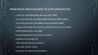 PRINCIPALES PROCESADORES DE ESTA GENERACIÓN
•– De 8 bits: intel 8008, 8080; Motorola 6502, 6800
– De 16 bits (año 78): intel 8086, 80286; Motorola 68000, 68010
– De 32 bits (años 85): intel 80386; Motorola 68020, 68030
• Surge el procesador con conjunto reducido de instrucciones (RISC)
– MIPS R2000 (32 bits, año 1986)
• Supercomputadores vectoriales y paralelos
– Basados en tecnología ECL
– Muy caros de fabricar y mantener
– Cray, NEC, Hitachi, Fujitsu
• Aparecen las redes de computadores
 