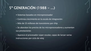 5ª GENERACIÓN (1988 - ...)
• Sistemas basados en microprocesador
– Continúa crecimiento en la escala de integración:
– Más de 15 millones de transistores por chip
– Se abaratan los precios de los microprocesadores y aumentan
sus prestaciones
– Aparece el procesador súper escalar, capaz de lanzar varias
instrucciones por ciclo de reloj
 