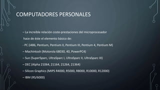COMPUTADORES PERSONALES
– La increíble relación coste-prestaciones del microprocesador
hace de éste el elemento básico de:
- PC (i486, Pentium, Pentium II, Pentium III, Pentium 4, Pentium M)
– Machintosh (Motorola 68030, 40, PowerPC4)
– Sun (SuperSparc, UltraSparc I, UltraSparc II, UltraSparc III)
– DEC (Alpha 21064, 21164, 21264, 21364)
– Silicon Graphics (MIPS R4000, R5000, R8000, R10000, R12000)
– IBM (RS/6000)
 