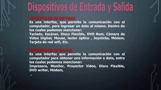 PERIFÉRICOS DE ENTRADA
Es una interfaz, que permite la comunicación con el
computador, para ingresar un dato al mismo. Dentro de
los cuales podemos mencionar:
Teclado, Escáner, Disco Flexible, DVD Rom, Cámara de
Vídeo Digital, Mouse, lector óptico , Joysticks, Módem,
Tarjeta de red wifi, Etc.
PERIFÉRICOS DE SALIDA
Es una interfaz que permite la comunicación con el
computador para obtener una información o dato, entre
los cuales podemos mencionar:
Impresora, Monitor, Proyector Vídeo, Disco Flexible,
DVD writer, Módem,
.
 