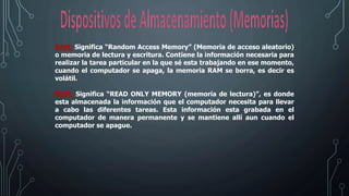RAM: Significa “Random Access Memory” (Memoria de acceso aleatorio)
o memoria de lectura y escritura. Contiene la información necesaria para
realizar la tarea particular en la que sé esta trabajando en ese momento,
cuando el computador se apaga, la memoria RAM se borra, es decir es
volátil.
ROM: Significa “READ ONLY MEMORY (memoria de lectura)”, es donde
esta almacenada la información que el computador necesita para llevar
a cabo las diferentes tareas. Esta información esta grabada en el
computador de manera permanente y se mantiene allí aun cuando el
computador se apague.
 